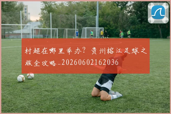 村超在哪里举办？贵州榕江足球之旅全攻略_20260602162036