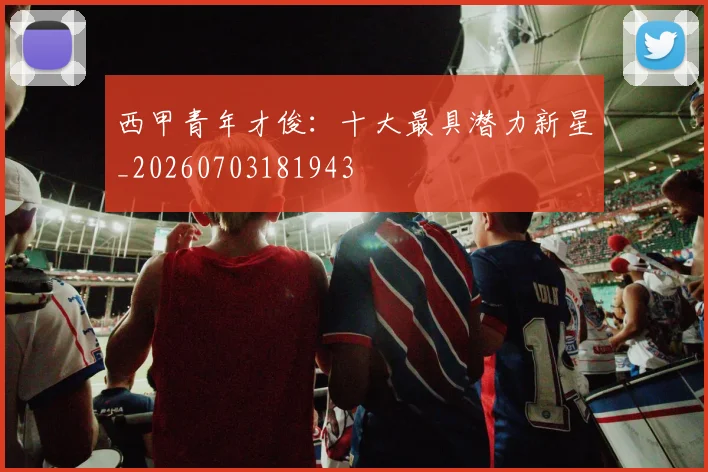 西甲青年才俊：十大最具潜力新星_20260703181943