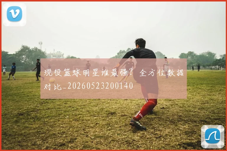 现役篮球明星谁最强？全方位数据对比_20260523200140