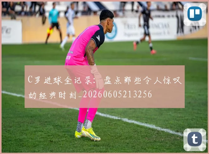 C罗进球全记录：盘点那些令人惊叹的经典时刻_20260605213256
