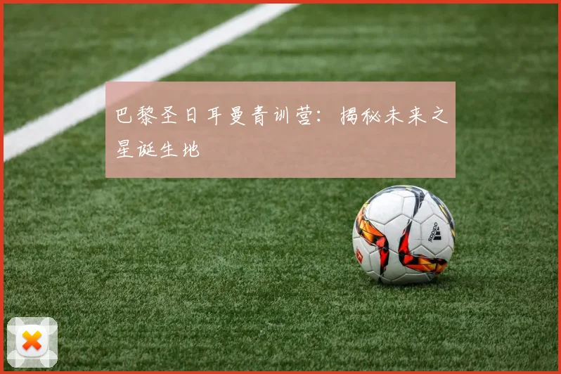 巴黎圣日耳曼青训营：揭秘未来之星诞生地