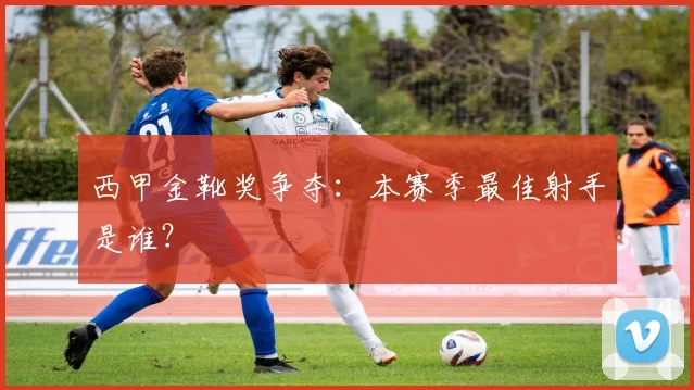 西甲金靴奖争夺:本赛季最佳射手是谁?