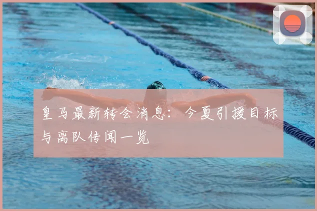 皇马最新转会消息：今夏引援目标与离队传闻一览