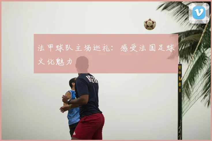 法甲球队主场巡礼:感受法国足球文化魅力